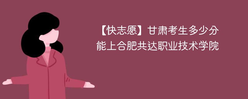 【快志愿】甘肃考生多少分能上合肥共达职业技术学院