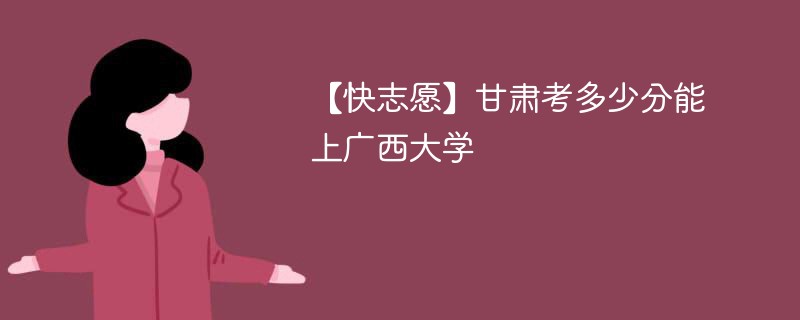 【快志愿】甘肃考多少分能上广西大学