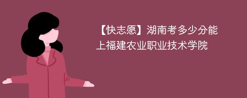 【快志愿】湖南考多少分能上福建农业职业技术学院