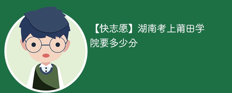 【快志愿】湖南考上莆田学院要多少分