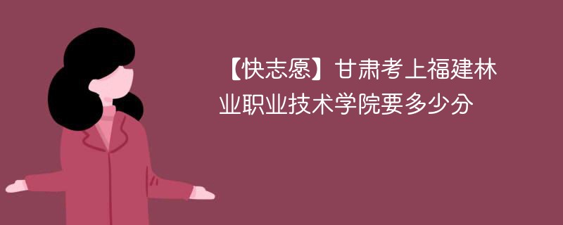 【快志愿】甘肃考上福建林业职业技术学院要多少分