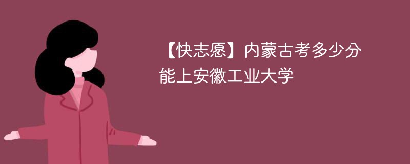 【快志愿】内蒙古考多少分能上安徽工业大学