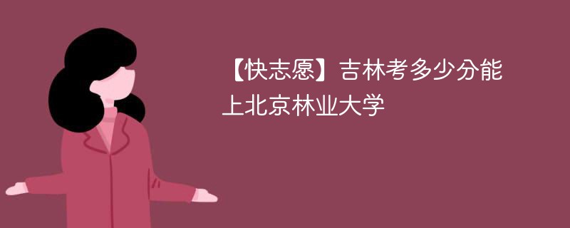 【快志愿】吉林考多少分能上北京林业大学