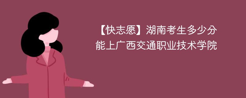 【快志愿】湖南考生多少分能上广西交通职业技术学院