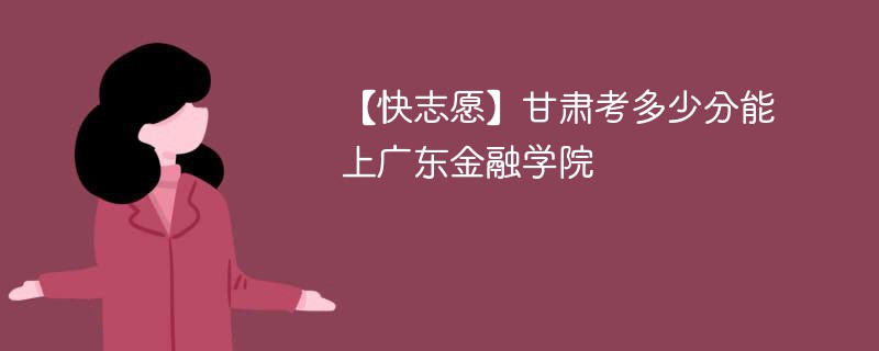 【快志愿】甘肃考多少分能上广东金融学院