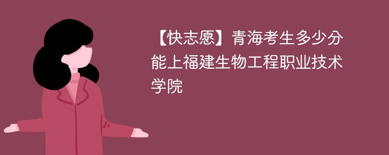 【快志愿】青海考生多少分能上福建生物工程职业技术学院