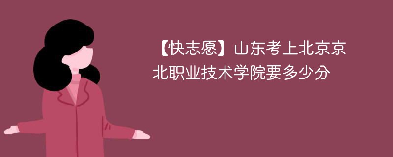 【快志愿】山东考上北京京北职业技术学院要多少分