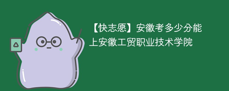 【快志愿】安徽考多少分能上安徽工贸职业技术学院