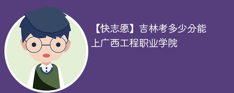 【快志愿】吉林考多少分能上广西工程职业学院