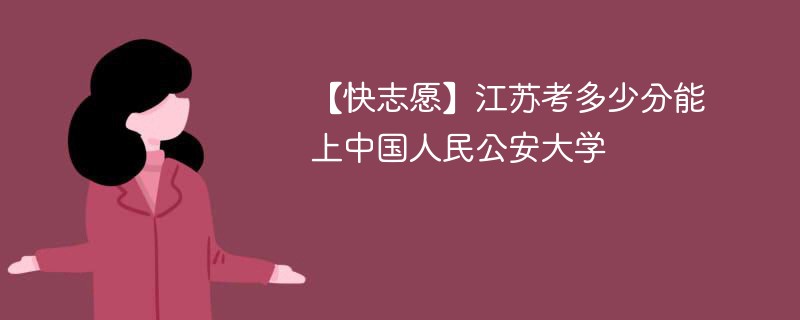 【快志愿】江苏考多少分能上中国人民公安大学