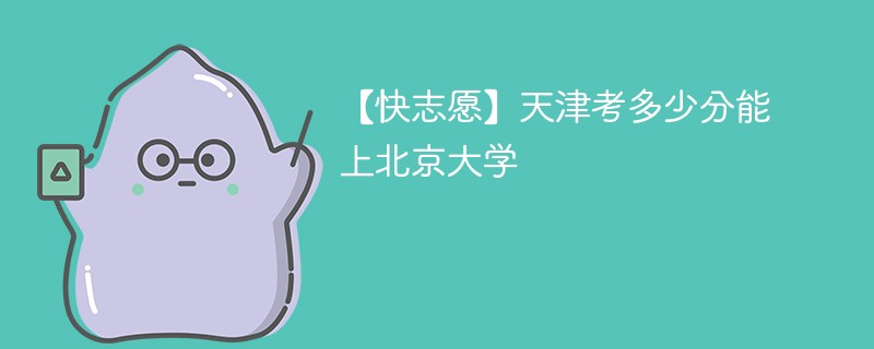 【快志愿】天津考多少分能上北京大学