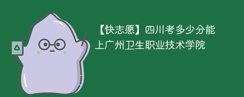 【快志愿】四川考多少分能上广州卫生职业技术学院