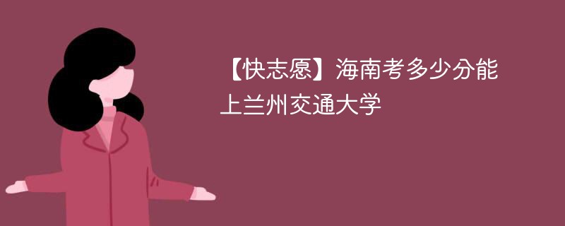 【快志愿】海南考多少分能上兰州交通大学