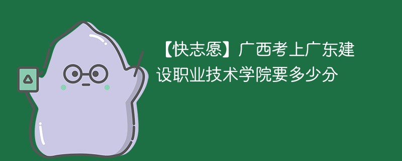 【快志愿】广西考上广东建设职业技术学院要多少分