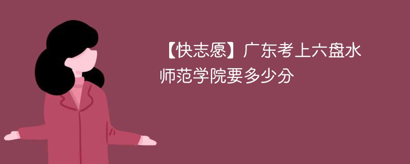 【快志愿】广东考上六盘水师范学院要多少分