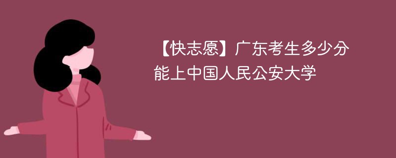 【快志愿】广东考生多少分能上中国人民公安大学