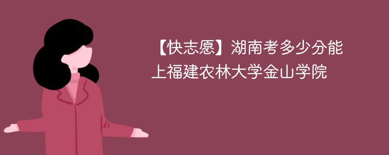 【快志愿】湖南考多少分能上福建农林大学金山学院