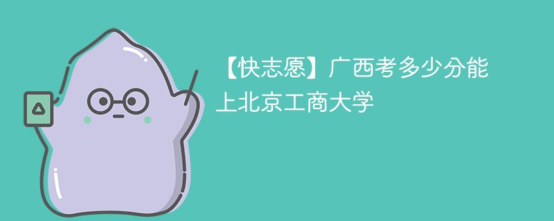 【快志愿】广西考多少分能上北京工商大学