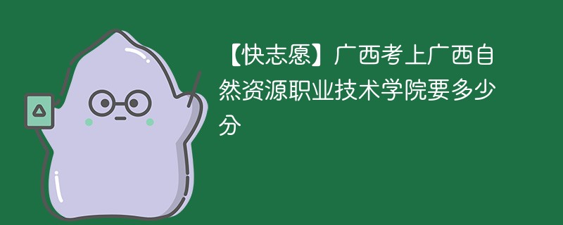 2025广西考上广西自然资源职业技术学院要多少分(附2022-2024录取分数线)