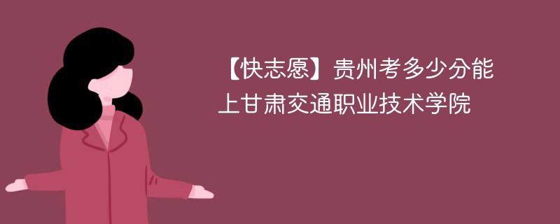 【快志愿】贵州考多少分能上甘肃交通职业技术学院