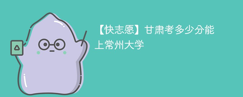2025甘肃考上常州大学要多少分(附2022-2024录取分数线)
