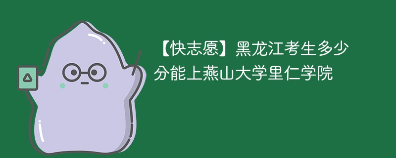 【快志愿】黑龙江考生多少分能上燕山大学里仁学院