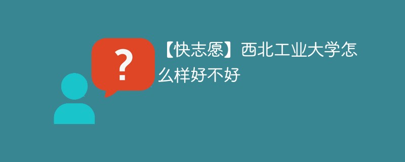 【快志愿】西北工业大学怎么样好不好