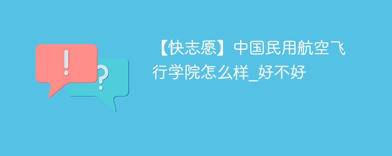 【快志愿】中国民用航空飞行学院怎么样_好不好