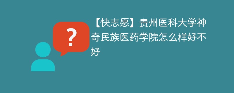 【快志愿】贵州医科大学神奇民族医药学院怎么样好不好