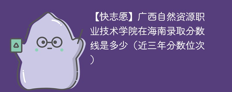 【快志愿】广西自然资源职业技术学院在海南录取分数线是多少（近三年分数位次）