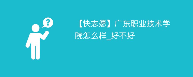 【快志愿】广东职业技术学院怎么样_好不好