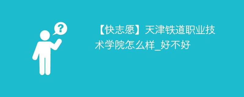 【快志愿】天津铁道职业技术学院怎么样_好不好