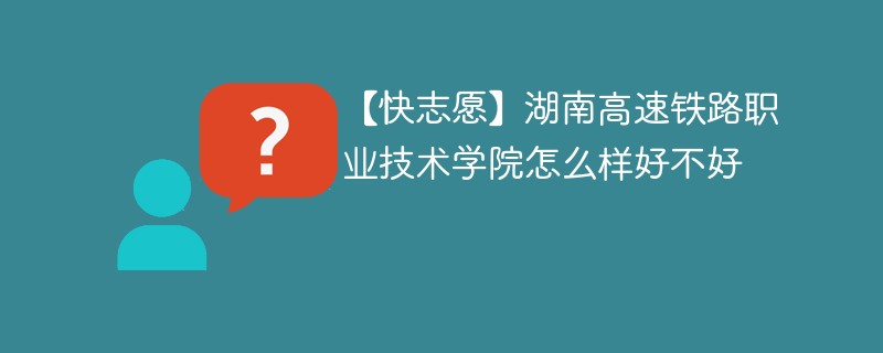 【快志愿】湖南高速铁路职业技术学院怎么样好不好