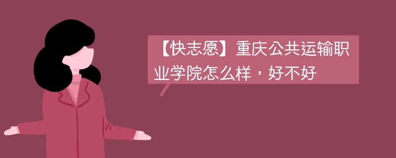 【快志愿】重庆公共运输职业学院怎么样，好不好