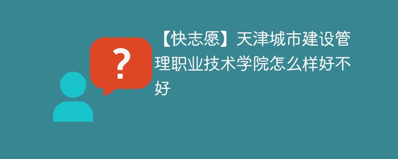 【快志愿】天津城市建设管理职业技术学院怎么样好不好