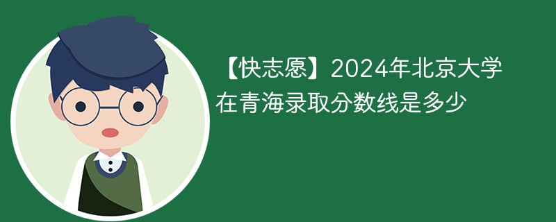 【快志愿】2024年北京大学在青海录取分数线是多少