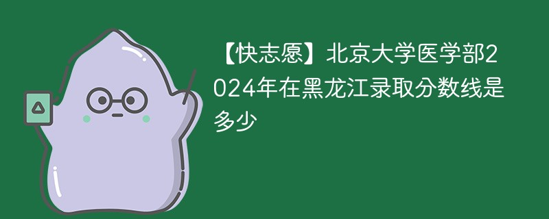 【快志愿】北京大学医学部2024年在黑龙江录取分数线是多少