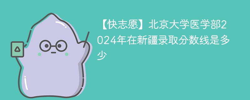 【快志愿】北京大学医学部2024年在新疆录取分数线是多少