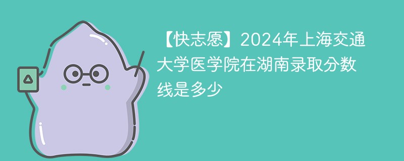 【快志愿】2024年上海交通大学医学院在湖南录取分数线是多少