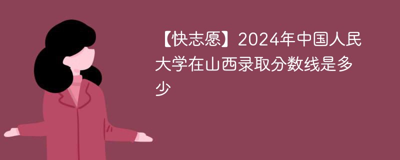 【快志愿】2024年中国人民大学在山西录取分数线是多少