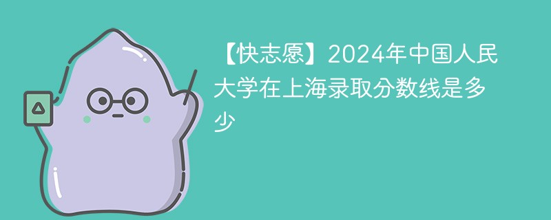 【快志愿】2024年中国人民大学在上海录取分数线是多少