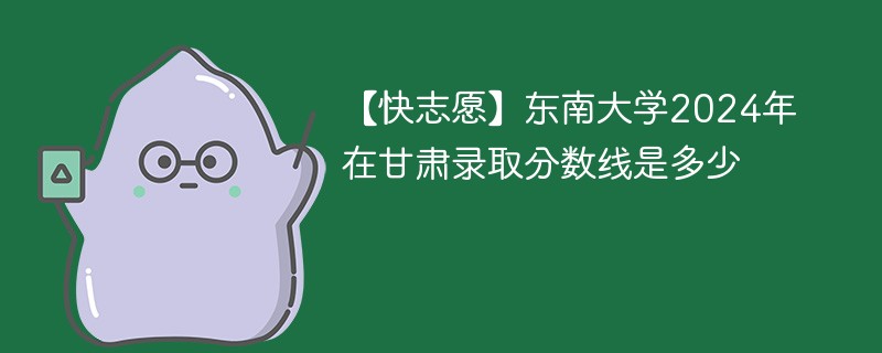 【快志愿】东南大学2024年在甘肃录取分数线是多少