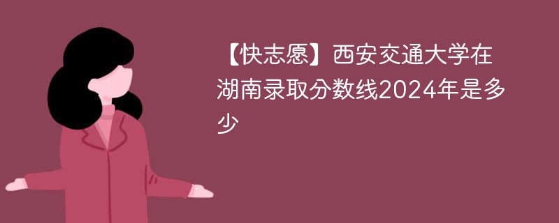 【快志愿】西安交通大学在湖南录取分数线2024年是多少