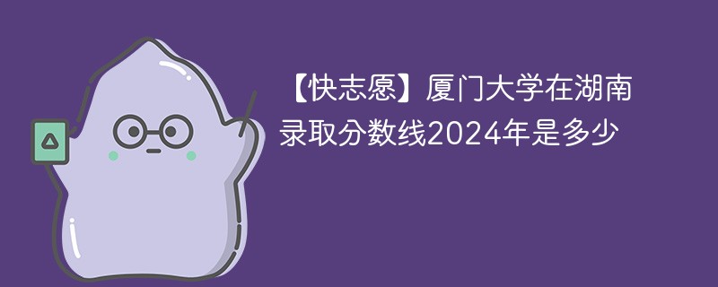 【快志愿】厦门大学在湖南录取分数线2024年是多少