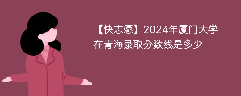 【快志愿】2024年厦门大学在青海录取分数线是多少