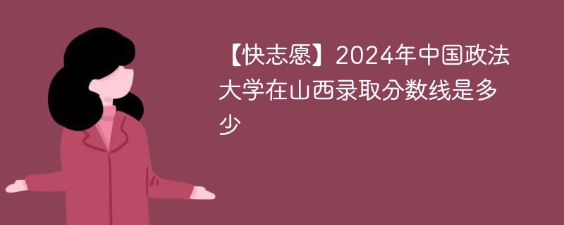 【快志愿】2024年中国政法大学在山西录取分数线是多少