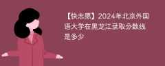 2024年北京外国语大学在黑龙江录取分数线是多少（2023~2021近三年分数位次）