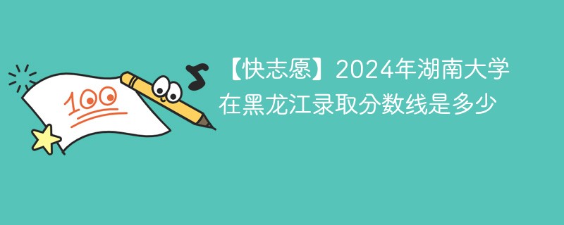 【快志愿】2024年湖南大学在黑龙江录取分数线是多少