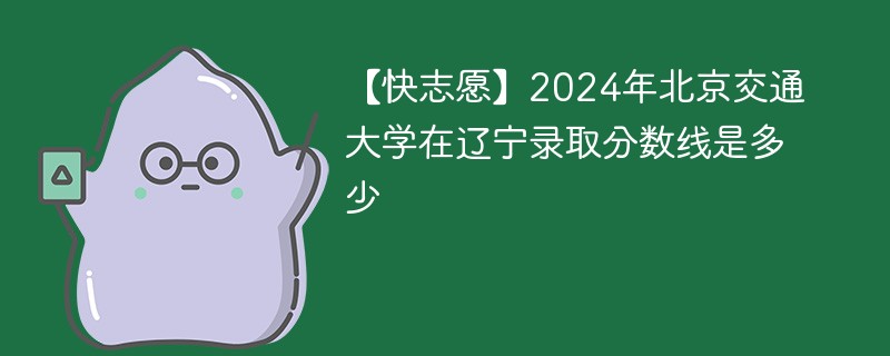 【快志愿】2024年北京交通大学在辽宁录取分数线是多少