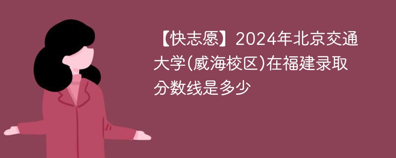 【快志愿】2024年北京交通大学(威海校区)在福建录取分数线是多少